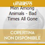 Men Among Animals - Bad Times All Gone cd musicale di Men Among Animals