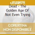 Dead - The Golden Age Of Not Even Trying cd musicale di Dead