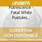 Putrescence - Fatal White Pustules.. cd musicale di Putrescence