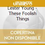 Lester Young - These Foolish Things cd musicale di YOUNG LESTER