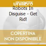 Robots In Disguise - Get Rid! cd musicale di Robots In Disguise