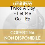 Twice A Day - Let Me Go - Ep cd musicale di Twice A Day