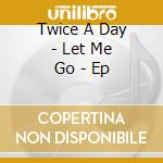 Twice A Day - Let Me Go - Ep cd