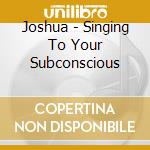 Joshua - Singing To Your Subconscious cd musicale di Joshua