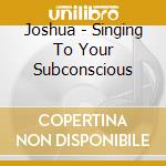 Joshua - Singing To Your Subconscious cd
