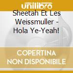Sheetah Et Les Weissmuller - Hola Ye-Yeah! cd musicale di Sheetah Et Les Weissmuller