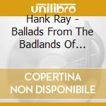 Hank Ray - Ballads From The Badlands Of Hearts cd musicale di RAY HANK