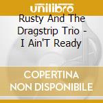 Rusty And The Dragstrip Trio - I Ain'T Ready cd musicale di Rusty And The Dragstrip Trio