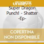 Super Dragon Punch! - Shatter -Ep- cd musicale di Super Dragon Punch!