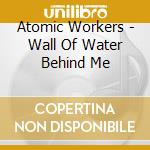 Atomic Workers - Wall Of Water Behind Me cd musicale di Atomic Workers