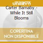 Carter Barnaby - While It Still Blooms cd musicale di Carter Barnaby