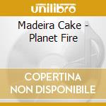 Madeira Cake - Planet Fire cd musicale di Madeira Cake