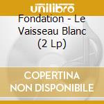 Fondation - Le Vaisseau Blanc (2 Lp) cd