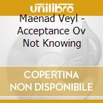 Maenad Veyl - Acceptance Ov Not Knowing cd musicale di Maenad Veyl