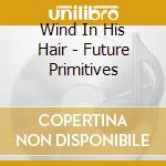 Wind In His Hair - Future Primitives cd musicale