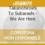 Takanohiroshi To Subarashi - We Are Here cd