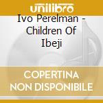 Ivo Perelman - Children Of Ibeji cd musicale di Ivo Perelman