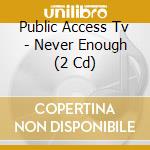 Public Access Tv - Never Enough (2 Cd) cd
