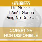 Bill Moss - I Ain'T Gonna Sing No Rock & Roll cd musicale di Bill Moss