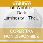 Jah Wobble - Dark Luminosity - The 21St Century Collection 4Cd Digipak Set cd