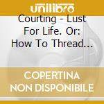 Courting - Lust For Life. Or: How To Thread The Needle And Come Out The Other Side To Tell cd