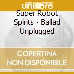 Super Robot Spirits - Ballad Unplugged cd musicale di Super Robot Spirits