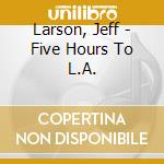 Larson, Jeff - Five Hours To L.A. cd musicale di Larson, Jeff