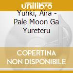 Yuhki, Aira - Pale Moon Ga Yureteru cd musicale di Yuhki, Aira