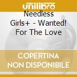 Needless Girls+ - Wanted! For The Love cd