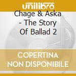 Chage & Aska - The Story Of Ballad 2 cd musicale di Chage & Aska