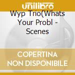 Wyp Trio(Whats Your Probl - Scenes cd musicale
