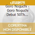 Goro Noguchi - Goro Noguchi Debut 50Th Anniversary -Since1971- (6 Cd) cd