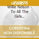 Willie Nelson - To All The Girls.. cd musicale di Willie Nelson