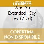 Who-Ya Extended - Icy Ivy (2 Cd) cd