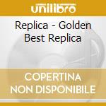 Replica - Golden Best Replica cd musicale