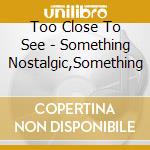 Too Close To See - Something Nostalgic,Something cd