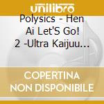 Polysics - Hen Ai Let'S Go! 2 -Ultra Kaijuu Sou Shingeki- cd musicale di Polysics