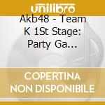 Akb48 - Team K 1St Stage: Party Ga Hajimaruyo cd musicale di Akb48