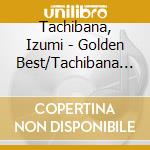 Tachibana, Izumi - Golden Best/Tachibana Izumi cd musicale di Tachibana, Izumi
