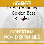 To Be Continued - Golden Best -Singles cd