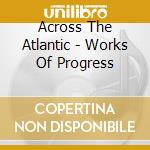 Across The Atlantic - Works Of Progress cd musicale di Across The Atlantic
