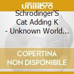 Schrodinger'S Cat Adding K - Unknown World (2 Cd) cd