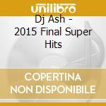 Dj Ash - 2015 Final Super Hits cd musicale