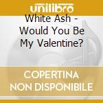 White Ash - Would You Be My Valentine? cd musicale di White Ash