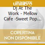 Dj At The Work - Mellow Cafe -Sweet Pop Best- Mixed By Dj At The Work cd