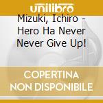 Mizuki, Ichiro - Hero Ha Never Never Give Up! cd musicale di Mizuki, Ichiro