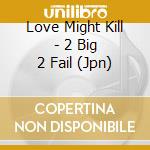 Love Might Kill - 2 Big 2 Fail (Jpn) cd musicale di Love Might Kill