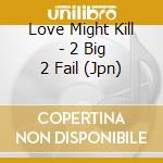 Love Might Kill - 2 Big 2 Fail (Jpn) cd