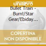 Bullet Train - Burn!/Star Gear/Ebiday Ebinai cd musicale di Bullet Train