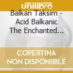 Balkan Taksim - Acid Balkanic The Enchanted Balkan cd